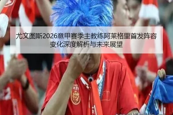 尤文图斯2026意甲赛季主教练阿莱格里首发阵容变化深度解析与未来展望