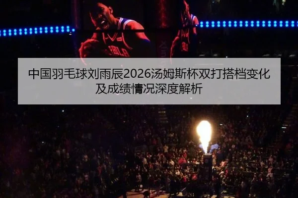 中国羽毛球刘雨辰2026汤姆斯杯双打搭档变化及成绩情况深度解析