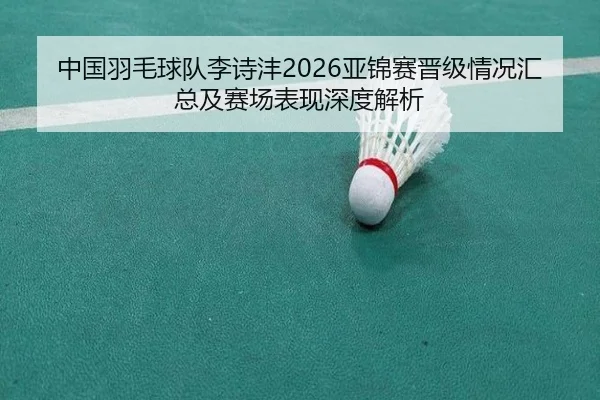 中国羽毛球队李诗沣2026亚锦赛晋级情况汇总及赛场表现深度解析